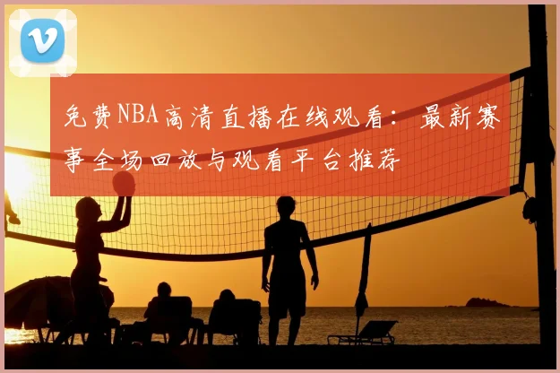 免费NBA高清直播在线观看:最新赛事全场回放与观看平台推荐