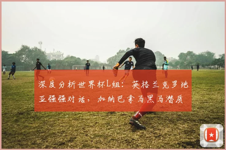 深度分析世界杯L组:英格兰克罗地亚强强对话,加纳巴拿马黑马潜质