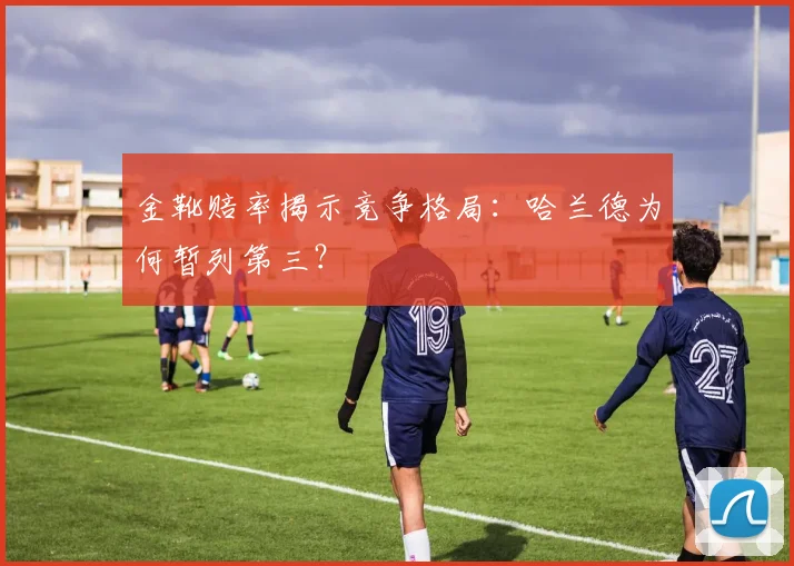 金靴赔率揭示竞争格局：哈兰德为何暂列第三？