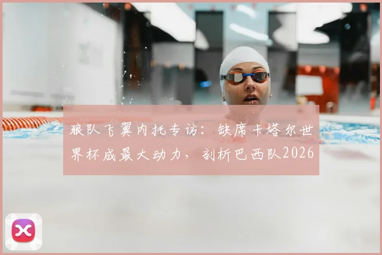 狼队飞翼内托专访：缺席卡塔尔世界杯成最大动力，剖析巴西队2026年夺冠之路的教训与挑战